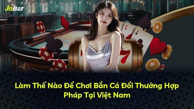 Làm Thế Nào Để Chơi Bắn Cá Đổi Thưởng Hợp Pháp Tại Việt Nam