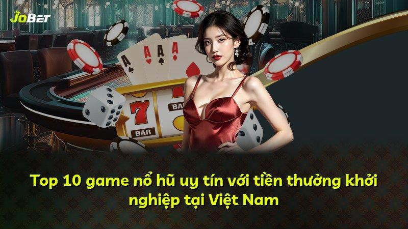Top 10 game nổ hũ uy tín với tiền thưởng khởi nghiệp tại Việt Nam